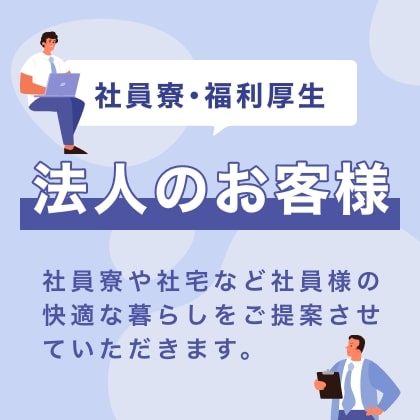 法人のお客様　社員寮や社宅など社員様の快適な暮らしをご提案させていただきます。